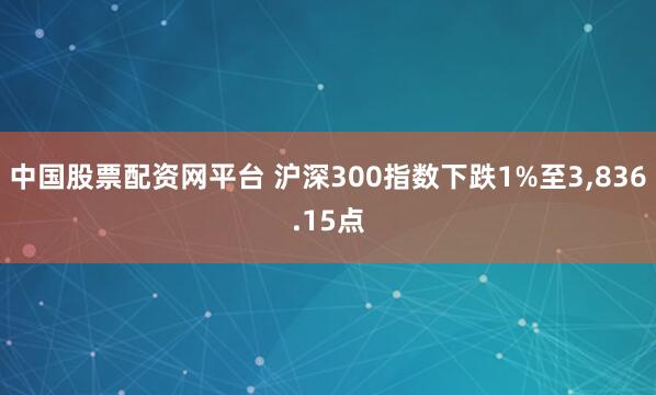 中国股票配资网平台 沪深300指数下跌1%至3,836.15点