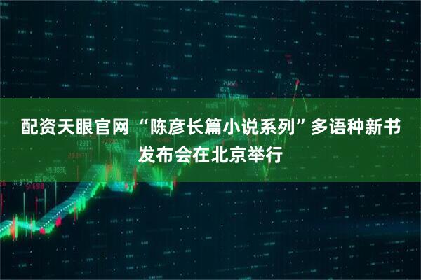 配资天眼官网 “陈彦长篇小说系列”多语种新书发布会在北京举行