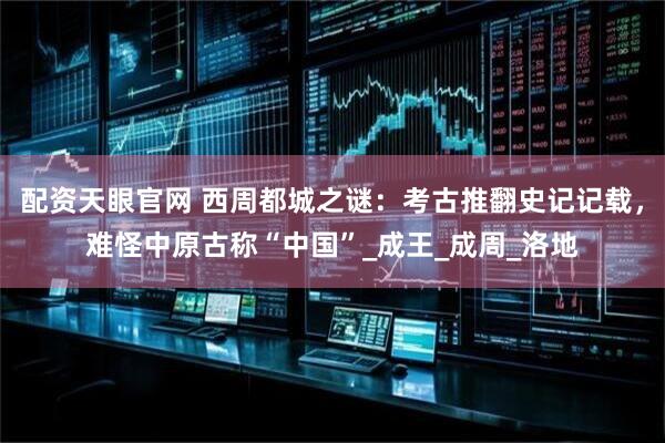 配资天眼官网 西周都城之谜：考古推翻史记记载，难怪中原古称“中国”_成王_成周_洛地