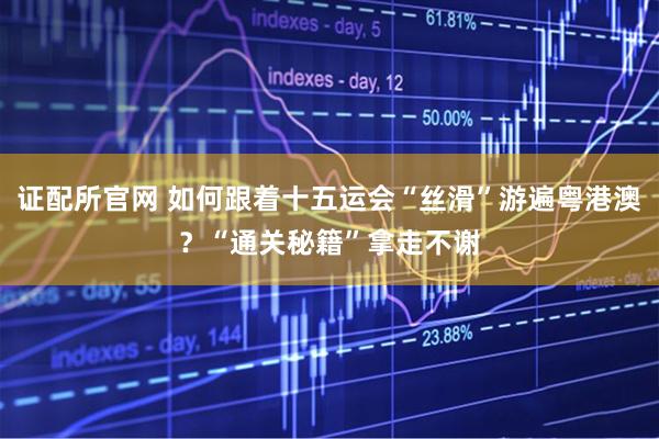 证配所官网 如何跟着十五运会“丝滑”游遍粤港澳？“通关秘籍”拿走不谢