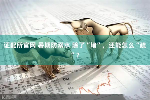 证配所官网 暑期防溺水 除了“堵”，还能怎么“疏”？