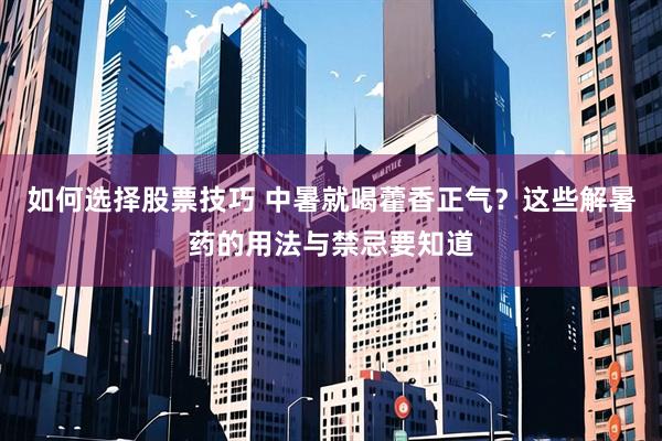 如何选择股票技巧 中暑就喝藿香正气？这些解暑药的用法与禁忌要知道