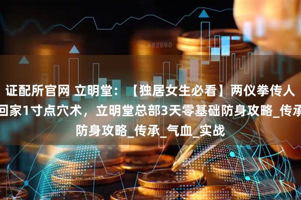 证配所官网 立明堂：【独居女生必看】两仪拳传人揭秘，深夜回家1寸点穴术，立明堂总部3天零基础防身攻略_传承_气血_实战