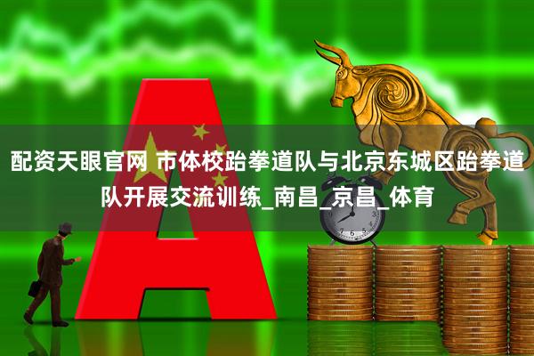 配资天眼官网 市体校跆拳道队与北京东城区跆拳道队开展交流训练_南昌_京昌_体育
