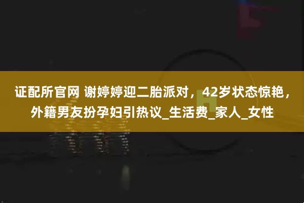 证配所官网 谢婷婷迎二胎派对，42岁状态惊艳，外籍男友扮孕妇引热议_生活费_家人_女性