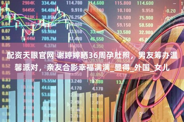 配资天眼官网 谢婷婷晒36周孕肚照，男友筹办温馨派对，亲友合影幸福满满_显得_外国_女儿