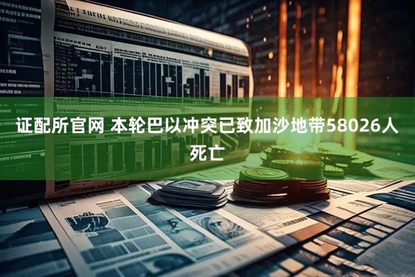 证配所官网 本轮巴以冲突已致加沙地带58026人死亡