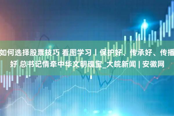 如何选择股票技巧 看图学习丨保护好、传承好、传播好 总书记情牵中华文明瑰宝_大皖新闻 | 安徽网