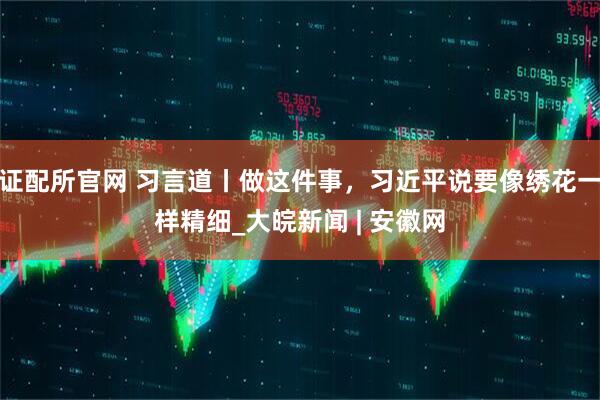 证配所官网 习言道丨做这件事，习近平说要像绣花一样精细_大皖新闻 | 安徽网
