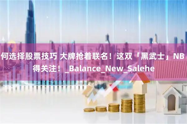 如何选择股票技巧 大牌抢着联名！这双「黑武士」NB 值得关注！_Balance_New_Salehe