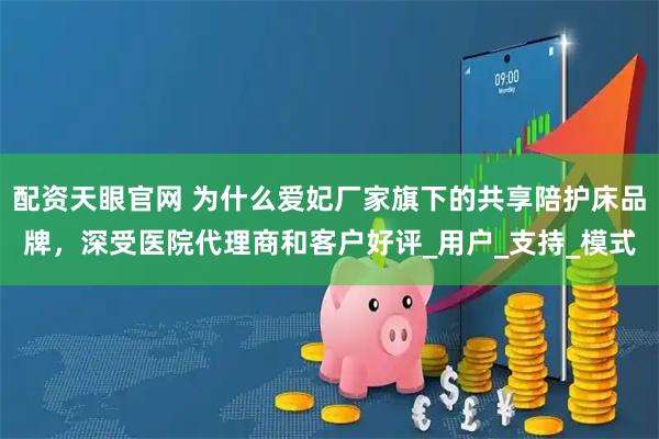 配资天眼官网 为什么爱妃厂家旗下的共享陪护床品牌，深受医院代理商和客户好评_用户_支持_模式