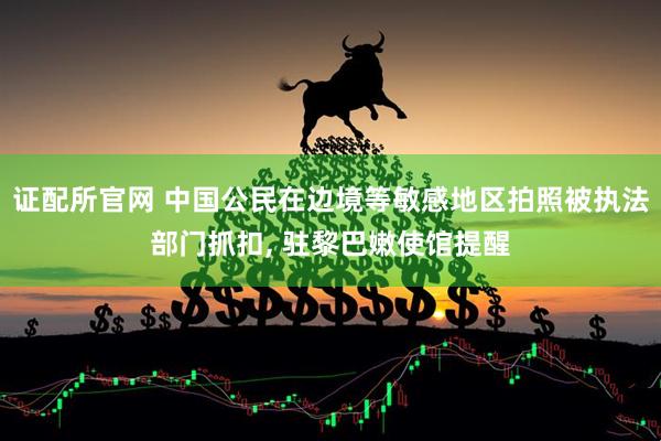 证配所官网 中国公民在边境等敏感地区拍照被执法部门抓扣, 驻黎巴嫩使馆提醒
