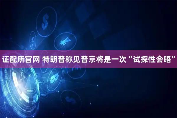 证配所官网 特朗普称见普京将是一次“试探性会晤”
