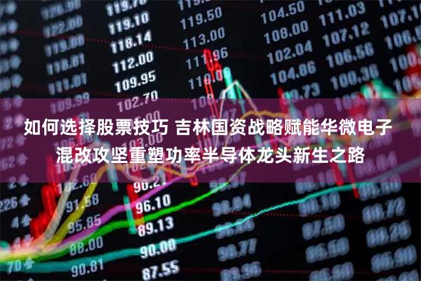 如何选择股票技巧 吉林国资战略赋能华微电子 混改攻坚重塑功率半导体龙头新生之路