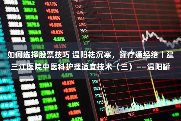 如何选择股票技巧 温阳祛沉寒，罐疗通经络丨建三江医院中医科护理适宜技术（三）——温阳罐