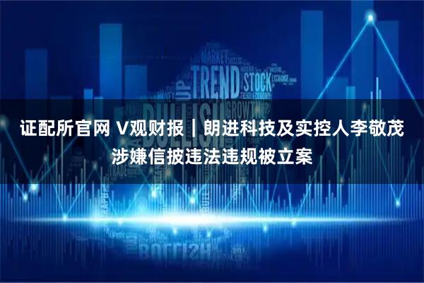 证配所官网 V观财报｜朗进科技及实控人李敬茂涉嫌信披违法违规被立案