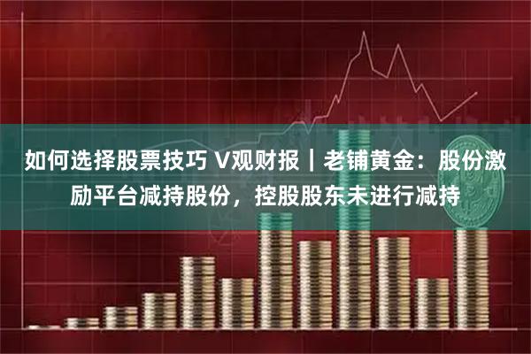 如何选择股票技巧 V观财报｜老铺黄金：股份激励平台减持股份，控股股东未进行减持