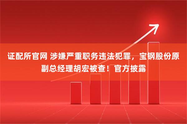证配所官网 涉嫌严重职务违法犯罪，宝钢股份原副总经理胡宏被查！官方披露