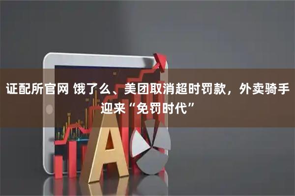 证配所官网 饿了么、美团取消超时罚款，外卖骑手迎来“免罚时代”