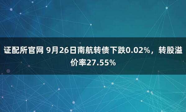 证配所官网 9月26日南航转债下跌0.02%，转股溢价率27.55%