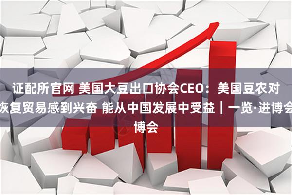 证配所官网 美国大豆出口协会CEO：美国豆农对恢复贸易感到兴奋 能从中国发展中受益｜一览·进博会