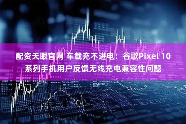 配资天眼官网 车载充不进电：谷歌Pixel 10系列手机用户反馈无线充电兼容性问题